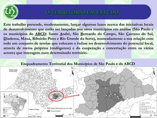 O TERRITORIO EM ESTUDOO TERRITORIO EM ESTUDO
Este trabalho pretende, modestamente, lançar algumas luzes acerca das iniciativas locaisEste trabalho pretende, modestamente, lançar algumas luzes acerca das iniciativas locais
de desenvolvimento que estão ser lançadas nos oitos municípios em análise (São Paulo ede desenvolvimento que estão ser lançadas nos oitos municípios em análise (São Paulo e
os municípios doos municípios do ABCDABCD: Santo: Santo AAndré, Sãondré, São BBernardo do Campo, Sãoernardo do Campo, São CCaetano do Sul,aetano do Sul,
DDiadema, Mauá, Ribeirão Pires e Rio Grande da Serra), nomeadamente a sua relação comiadema, Mauá, Ribeirão Pires e Rio Grande da Serra), nomeadamente a sua relação com
todo um conjunto de teorias que colocam o ênfase no desenvolvimento do potencial local,todo um conjunto de teorias que colocam o ênfase no desenvolvimento do potencial local,
através de meios próprios (endógenos) e da cooperação e concertação entre os váriosatravés de meios próprios (endógenos) e da cooperação e concertação entre os vários
actores que interagem num determinado território.actores que interagem num determinado território.
Enquadramento Territorial dos Municípios de São Paulo e do ABCDEnquadramento Territorial dos Municípios de São Paulo e do ABCD
 