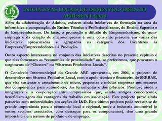 INICIATIVAS LOCAIS DE DESENVOLVIMENTOINICIATIVAS LOCAIS DE DESENVOLVIMENTO
APRESENTADASAPRESENTADAS
Além da alfabetização de Adultos, existem ainda iniciativas de formação na área daAlém da alfabetização de Adultos, existem ainda iniciativas de formação na área da
informática e computação, do Ensino Técnico e Profissionalizante, do Ensino Superior einformática e computação, do Ensino Técnico e Profissionalizante, do Ensino Superior e
do Empreendorismo. De facto, a promoção e difusão do Empreendorismo, do auto-do Empreendorismo. De facto, a promoção e difusão do Empreendorismo, do auto-
emprego e da criação de micro-empresas é uma constante presente em várias dasemprego e da criação de micro-empresas é uma constante presente em várias das
iniciativas apresentadas e agrupadas na categoria dos Incentivos àsiniciativas apresentadas e agrupadas na categoria dos Incentivos às
Empresas/Empreendedores e à Produção.Empresas/Empreendedores e à Produção.
Outro aspecto interessante no conjunto das iniciativas descritas no presente capítulo éOutro aspecto interessante no conjunto das iniciativas descritas no presente capítulo é
que elas fomentam as “economias de proximidade” ou, se preferirmos, que procuram oque elas fomentam as “economias de proximidade” ou, se preferirmos, que procuram o
surgimento de “Clusters” ou “Sistemas Produtivos Locais”.surgimento de “Clusters” ou “Sistemas Produtivos Locais”.
O Consórcio Intermunicipal do Grande ABC apresentou, em 2004, o projecto deO Consórcio Intermunicipal do Grande ABC apresentou, em 2004, o projecto de
desenvolver um Sistema Produtivo Local, com o apoio técnico e financeiro do SEBRAE,desenvolver um Sistema Produtivo Local, com o apoio técnico e financeiro do SEBRAE,
que visa sustentar o crescimento de micro, pequenas e médias empresas nos sectoresque visa sustentar o crescimento de micro, pequenas e médias empresas nos sectores
dos componentes para automóveis, das ferramentas e dos plásticos. Promove ainda ados componentes para automóveis, das ferramentas e dos plásticos. Promove ainda a
integração e a cooperação entre empresários que, sendo antigos concorrentes,integração e a cooperação entre empresários que, sendo antigos concorrentes,
beneficiam agora das vantagens do trabalho em associação. Este projecto prevê aindabeneficiam agora das vantagens do trabalho em associação. Este projecto prevê ainda
parcerias com universidades em acções de I&D. Este último projecto pode revestir-se deparcerias com universidades em acções de I&D. Este último projecto pode revestir-se de
grande importância para a economia local e regional, onde a industria automóvel (egrande importância para a economia local e regional, onde a industria automóvel (e
outros sectores associados, com destaque para os componentes), têm uma grandeoutros sectores associados, com destaque para os componentes), têm uma grande
importância em termos de produto e de emprego.importância em termos de produto e de emprego.
 