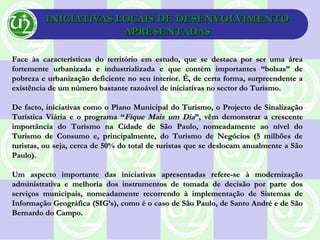 INICIATIVAS LOCAIS DE DESENVOLVIMENTOINICIATIVAS LOCAIS DE DESENVOLVIMENTO
APRESENTADASAPRESENTADAS
Face às características do território em estudo, que se destaca por ser uma áreaFace às características do território em estudo, que se destaca por ser uma área
fortemente urbanizada e industrializada e que contém importantes “bolsas” defortemente urbanizada e industrializada e que contém importantes “bolsas” de
pobreza e urbanização deficiente no seu interior. É, de certa forma, surpreendente apobreza e urbanização deficiente no seu interior. É, de certa forma, surpreendente a
existência de um número bastante razoável de iniciativas no sector do Turismo.existência de um número bastante razoável de iniciativas no sector do Turismo.
De facto, iniciativas como o Plano Municipal do Turismo, o Projecto de SinalizaçãoDe facto, iniciativas como o Plano Municipal do Turismo, o Projecto de Sinalização
Turística Viária e o programa “Turística Viária e o programa “Fique Mais um DiaFique Mais um Dia”, vêm demonstrar a crescente”, vêm demonstrar a crescente
importância do Turismo na Cidade de São Paulo, nomeadamente ao nível doimportância do Turismo na Cidade de São Paulo, nomeadamente ao nível do
Turismo de Consumo e, principalmente, do Turismo de Negócios (5 milhões deTurismo de Consumo e, principalmente, do Turismo de Negócios (5 milhões de
turistas, ou seja, cerca de 50% do total de turistas que se deslocam anualmente a Sãoturistas, ou seja, cerca de 50% do total de turistas que se deslocam anualmente a São
Paulo).Paulo).
Um aspecto importante das iniciativas apresentadas refere-se à modernizaçãoUm aspecto importante das iniciativas apresentadas refere-se à modernização
administrativa e melhoria dos instrumentos de tomada de decisão por parte dosadministrativa e melhoria dos instrumentos de tomada de decisão por parte dos
serviços municipais, nomeadamente recorrendo à implementação de Sistemas deserviços municipais, nomeadamente recorrendo à implementação de Sistemas de
Informação Geográfica (SIG’s), como é o caso de São Paulo, de Santo André e de SãoInformação Geográfica (SIG’s), como é o caso de São Paulo, de Santo André e de São
Bernardo do Campo.Bernardo do Campo.
 
