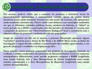 NOTAS FINAIS…E PERSPECTIVAS PARA O FUTURONOTAS FINAIS…E PERSPECTIVAS PARA O FUTURO
Em resumo, pode-se referir que o conjunto de projectos e iniciativas locais deEm resumo, pode-se referir que o conjunto de projectos e iniciativas locais de
desenvolvimento apresentadas é extremamente variado, apesar de muitas destasdesenvolvimento apresentadas é extremamente variado, apesar de muitas destas
iniciativas serem ainda bastantes recentes (ou não sendo tão recentes, não apresenteminiciativas serem ainda bastantes recentes (ou não sendo tão recentes, não apresentem
ainda resultados mensuráveis). Parece existir uma dinâmica nos municípios analisadosainda resultados mensuráveis). Parece existir uma dinâmica nos municípios analisados
em que as diferentes entidades públicas, locais, estaduais ou federais, se “aliam” aoem que as diferentes entidades públicas, locais, estaduais ou federais, se “aliam” ao
sector privado ou a ONG’s e associações sem fim lucrativo (o chamado 3.º sector), comsector privado ou a ONG’s e associações sem fim lucrativo (o chamado 3.º sector), com
o propósito de promover um “o propósito de promover um “Desenvolvimento EndógenoDesenvolvimento Endógeno” local e sustentável, com o” local e sustentável, com o
objectivo último de promover a melhoria de vida das populações.objectivo último de promover a melhoria de vida das populações.
Longe de constituir um fim em si mesma, a presente Dissertação apresenta algunsLonge de constituir um fim em si mesma, a presente Dissertação apresenta alguns
“caminhos” possíveis para o futuro de São Paulo e do ABCD. Deste modo, as linhas de“caminhos” possíveis para o futuro de São Paulo e do ABCD. Deste modo, as linhas de
investigação a seguir deverão verificar a concretização das medidas apresentadas, o seuinvestigação a seguir deverão verificar a concretização das medidas apresentadas, o seu
grau de adequação à realidade e os impactos gerados.grau de adequação à realidade e os impactos gerados.
Neste sentido, vamos procurar empreender um projecto de investigação centrado naNeste sentido, vamos procurar empreender um projecto de investigação centrado na
avaliação e análise comparativa dos processos de Desenvolvimento Local em contextosavaliação e análise comparativa dos processos de Desenvolvimento Local em contextos
metropolitanos diferenciados, neste sentido propomos comparar a RMSP (englobadametropolitanos diferenciados, neste sentido propomos comparar a RMSP (englobada
num estado federal), com a Área Metropolitana de Lisboa (englobada num estadonum estado federal), com a Área Metropolitana de Lisboa (englobada num estado
unitário centralizado) e a Área Metropolitana de Barcelona (englobada num estadounitário centralizado) e a Área Metropolitana de Barcelona (englobada num estado
unitário descentralizado).unitário descentralizado).
 