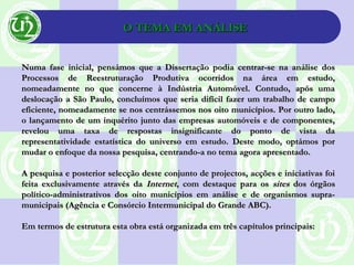 O TEMA EM ANÁLISEO TEMA EM ANÁLISE
Numa fase inicial, pensámos que a Dissertação podia centrar-se na análise dosNuma fase inicial, pensámos que a Dissertação podia centrar-se na análise dos
Processos de Reestruturação Produtiva ocorridos na área em estudo,Processos de Reestruturação Produtiva ocorridos na área em estudo,
nomeadamente no que concerne à Indústria Automóvel. Contudo, após umanomeadamente no que concerne à Indústria Automóvel. Contudo, após uma
deslocação a São Paulo, concluímos que seria difícil fazer um trabalho de campodeslocação a São Paulo, concluímos que seria difícil fazer um trabalho de campo
eficiente, nomeadamente se nos centrássemos nos oito municípios. Por outro lado,eficiente, nomeadamente se nos centrássemos nos oito municípios. Por outro lado,
o lançamento de um inquérito junto das empresas automóveis e de componentes,o lançamento de um inquérito junto das empresas automóveis e de componentes,
revelou uma taxa de respostas insignificante do ponto de vista darevelou uma taxa de respostas insignificante do ponto de vista da
representatividade estatística do universo em estudo. Deste modo, optámos porrepresentatividade estatística do universo em estudo. Deste modo, optámos por
mudar o enfoque da nossa pesquisa, centrando-a no tema agora apresentado.mudar o enfoque da nossa pesquisa, centrando-a no tema agora apresentado.
A pesquisa e posterior selecção deste conjunto de projectos, acções e iniciativas foiA pesquisa e posterior selecção deste conjunto de projectos, acções e iniciativas foi
feita exclusivamente através dafeita exclusivamente através da InternetInternet, com destaque para os, com destaque para os sitessites dos órgãosdos órgãos
político-administrativos dos oito municípios em análise e de organismos supra-político-administrativos dos oito municípios em análise e de organismos supra-
municipais (Agência e Consórcio Intermunicipal do Grande ABC).municipais (Agência e Consórcio Intermunicipal do Grande ABC).
Em termos de estrutura esta obra está organizada em três capítulos principais:Em termos de estrutura esta obra está organizada em três capítulos principais:
 