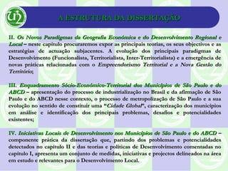 A ESTRUTURA DA DISSERTAÇÃOA ESTRUTURA DA DISSERTAÇÃO
II.II. Os Novos Paradigmas da Geografia Económica e do Desenvolvimento Regional eOs Novos Paradigmas da Geografia Económica e do Desenvolvimento Regional e
LocalLocal – neste capítulo procuraremos expor as principais teorias, os seus objectivos e as– neste capítulo procuraremos expor as principais teorias, os seus objectivos e as
estratégias de actuação subjacentes. A evolução dos principais paradigmas deestratégias de actuação subjacentes. A evolução dos principais paradigmas de
Desenvolvimento (Funcionalista, Territorialista, Inter-Territorialista) e a emergência deDesenvolvimento (Funcionalista, Territorialista, Inter-Territorialista) e a emergência de
novas práticas relacionadas com onovas práticas relacionadas com o Empreendorismo Territorial e a Nova Gestão doEmpreendorismo Territorial e a Nova Gestão do
TerritórioTerritório;;
III.III. Enquadramento Sócio-Económico-Territorial dos Municípios de São Paulo e doEnquadramento Sócio-Económico-Territorial dos Municípios de São Paulo e do
ABCDABCD – apresentação do processo de industrialização no Brasil e da afirmação de São– apresentação do processo de industrialização no Brasil e da afirmação de São
Paulo e do ABCD nesse contexto, o processo de metropolização de São Paulo e a suaPaulo e do ABCD nesse contexto, o processo de metropolização de São Paulo e a sua
evolução no sentido de constituir uma “evolução no sentido de constituir uma “Cidade GlobalCidade Global”, caracterização dos municípios”, caracterização dos municípios
em análise e identificação dos principais problemas, desafios e potencialidadesem análise e identificação dos principais problemas, desafios e potencialidades
existentes;existentes;
IV.IV. Iniciativas Locais de Desenvolvimento nos Municípios de São Paulo e do ABCDIniciativas Locais de Desenvolvimento nos Municípios de São Paulo e do ABCD ––
componente prática da dissertação que, partindo dos problemas e potencialidadescomponente prática da dissertação que, partindo dos problemas e potencialidades
detectados no capítulo II e das teorias e politicas de Desenvolvimento comentadas nodetectados no capítulo II e das teorias e politicas de Desenvolvimento comentadas no
capítulo I, apresenta um conjunto de medidas, iniciativas e projectos delineados na áreacapítulo I, apresenta um conjunto de medidas, iniciativas e projectos delineados na área
em estudo e relevantes para o Desenvolvimento Local.em estudo e relevantes para o Desenvolvimento Local.
 