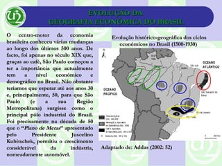 EVOLUÇÃO DAEVOLUÇÃO DA
GEOGRAFIA ECONÓMICA DO BRASILGEOGRAFIA ECONÓMICA DO BRASIL
O centro-motor da economiaO centro-motor da economia
brasileira conheceu várias mudançasbrasileira conheceu várias mudanças
ao longo dos últimos 500 anos. Deao longo dos últimos 500 anos. De
facto, foi apenas no século XIX que,facto, foi apenas no século XIX que,
graças ao café, São Paulo começou agraças ao café, São Paulo começou a
ter a importância que actualmenteter a importância que actualmente
tem a nível económico etem a nível económico e
demográfico no Brasil. Não obstantedemográfico no Brasil. Não obstante
teríamos que esperar até aos anos 30teríamos que esperar até aos anos 30
e, principalmente, 50, para que Sãoe, principalmente, 50, para que São
Paulo (e a sua RegiãoPaulo (e a sua Região
Metropolitana) surgisse como oMetropolitana) surgisse como o
principal pólo industrial do Brasil.principal pólo industrial do Brasil.
Foi precisamente na década de 50Foi precisamente na década de 50
que o “que o “Plano de MetasPlano de Metas” apresentado” apresentado
pelo Presidente Juscelinopelo Presidente Juscelino
Kubitschek, permitiu o crescimentoKubitschek, permitiu o crescimento
considerável da indústria,considerável da indústria,
nomeadamente automóvel.nomeadamente automóvel.
Evolução histórico-geográfica dos ciclosEvolução histórico-geográfica dos ciclos
económicos no Brasil (1500-1930)económicos no Brasil (1500-1930)
Adaptado de: Addas (2002: 52)Adaptado de: Addas (2002: 52)
 
