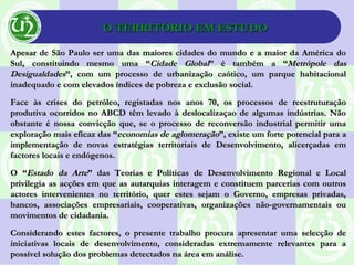 O TERRITÓRIO EM ESTUDOO TERRITÓRIO EM ESTUDO
Apesar de São Paulo ser uma das maiores cidades do mundo e a maior da América doApesar de São Paulo ser uma das maiores cidades do mundo e a maior da América do
Sul, constituindo mesmo uma “Sul, constituindo mesmo uma “Cidade GlobalCidade Global” é também a “” é também a “Metrópole dasMetrópole das
DesigualdadesDesigualdades”, com um processo de urbanização caótico, um parque habitacional”, com um processo de urbanização caótico, um parque habitacional
inadequado e com elevados índices de pobreza e exclusão social.inadequado e com elevados índices de pobreza e exclusão social.
Face às crises do petróleo, registadas nos anos 70, os processos de reestruturaçãoFace às crises do petróleo, registadas nos anos 70, os processos de reestruturação
produtiva ocorridos no ABCD têm levado à deslocalizaçao de algumas indústrias. Nãoprodutiva ocorridos no ABCD têm levado à deslocalizaçao de algumas indústrias. Não
obstante é nossa convicção que, se o processo de reconversão industrial permitir umaobstante é nossa convicção que, se o processo de reconversão industrial permitir uma
exploração mais eficaz das “exploração mais eficaz das “economias de aglomeraçãoeconomias de aglomeração”, existe um forte potencial para a”, existe um forte potencial para a
implementação de novas estratégias territoriais de Desenvolvimento, alicerçadas emimplementação de novas estratégias territoriais de Desenvolvimento, alicerçadas em
factores locais e endógenos.factores locais e endógenos.
O “O “Estado da ArteEstado da Arte” das Teorias e Políticas de Desenvolvimento Regional e Local” das Teorias e Políticas de Desenvolvimento Regional e Local
privilegia as acções em que as autarquias interagem e constituem parcerias com outrosprivilegia as acções em que as autarquias interagem e constituem parcerias com outros
actores intervenientes no território, quer estes sejam o Governo, empresas privadas,actores intervenientes no território, quer estes sejam o Governo, empresas privadas,
bancos, associações empresariais, cooperativas, organizações não-governamentais oubancos, associações empresariais, cooperativas, organizações não-governamentais ou
movimentos de cidadania.movimentos de cidadania.
Considerando estes factores, o presente trabalho procura apresentar uma selecção deConsiderando estes factores, o presente trabalho procura apresentar uma selecção de
iniciativas locais de desenvolvimento, consideradas extremamente relevantes para ainiciativas locais de desenvolvimento, consideradas extremamente relevantes para a
possível solução dos problemas detectados na área em análise.possível solução dos problemas detectados na área em análise.
 