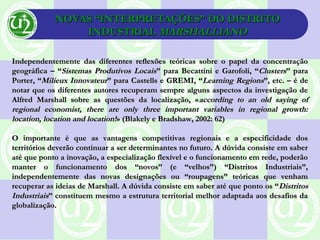 NOVAS “INTERPRETAÇÕES” DO DISTRITONOVAS “INTERPRETAÇÕES” DO DISTRITO
INDUSTRIALINDUSTRIAL MARSHALLIANOMARSHALLIANO
Independentemente das diferentes reflexões teóricas sobre o papel da concentraçãoIndependentemente das diferentes reflexões teóricas sobre o papel da concentração
geográfica – “geográfica – “Sistemas Produtivos LocaisSistemas Produtivos Locais” para Becattini e Garofoli, “” para Becattini e Garofoli, “ClustersClusters” para” para
Porter, “Porter, “Milieux InnovateurMilieux Innovateur” para Castells e GREMI, “” para Castells e GREMI, “Learning RegionsLearning Regions”, etc. – é de”, etc. – é de
notar que os diferentes autores recuperam sempre alguns aspectos da investigação denotar que os diferentes autores recuperam sempre alguns aspectos da investigação de
Alfred Marshall sobre as questões da localização, «Alfred Marshall sobre as questões da localização, «according to an old saying ofaccording to an old saying of
regional economist, there are only three important variables in regional growth:regional economist, there are only three important variables in regional growth:
location, location and location!location, location and location!»» (Blakely e Bradshaw, 2002: 62)(Blakely e Bradshaw, 2002: 62)
O importante é que as vantagens competitivas regionais e a especificidade dosO importante é que as vantagens competitivas regionais e a especificidade dos
territórios deverão continuar a ser determinantes no futuro. A dúvida consiste em saberterritórios deverão continuar a ser determinantes no futuro. A dúvida consiste em saber
até que ponto a inovação, a especialização flexível e o funcionamento em rede, poderãoaté que ponto a inovação, a especialização flexível e o funcionamento em rede, poderão
manter o funcionamento dos “novos” (e “velhos”) “Distritos Industriais”,manter o funcionamento dos “novos” (e “velhos”) “Distritos Industriais”,
independentemente das novas designações ou “roupagens” teóricas que venhamindependentemente das novas designações ou “roupagens” teóricas que venham
recuperar as ideias de Marshall. A dúvida consiste em saber até que ponto os “recuperar as ideias de Marshall. A dúvida consiste em saber até que ponto os “DistritosDistritos
IndustriaisIndustriais” constituem mesmo a estrutura territorial melhor adaptada aos desafios da” constituem mesmo a estrutura territorial melhor adaptada aos desafios da
globalização.globalização.
 