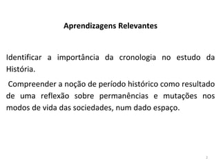 2
Aprendizagens Relevantes
Identificar a importância da cronologia no estudo da
História.
Compreender a noção de período histórico como resultado
de uma reflexão sobre permanências e mutações nos
modos de vida das sociedades, num dado espaço.
 