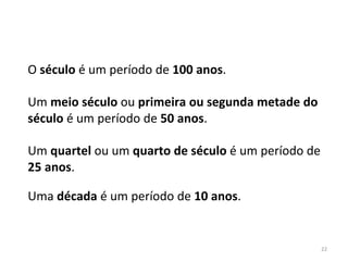 22
O século é um período de 100 anos.
Um meio século ou primeira ou segunda metade do
século é um período de 50 anos.
Um quartel ou um quarto de século é um período de
25 anos.
Uma década é um período de 10 anos.
 