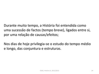 ESAG, História A, 2012/2013 24
Durante muito tempo, a História foi entendida como
uma sucessão de factos (tempo breve), ligados entre si,
por uma relação de causas/efeitos;
Nos dias de hoje privilegia-se o estudo do tempo médio
e longo, das conjuntura e estruturas.
 
