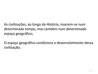 27
As civilizações, ao longo da História, inserem-se num
determinado tempo, mas também num determinado
espaço geográfico;
O espaço geográfico condiciona o desenvolvimento dessa
civilização;
 