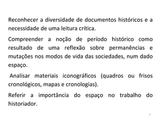 3
Reconhecer a diversidade de documentos históricos e a
necessidade de uma leitura crítica.
Compreender a noção de período histórico como
resultado de uma reflexão sobre permanências e
mutações nos modos de vida das sociedades, num dado
espaço.
Analisar materiais iconográficos (quadros ou frisos
cronológicos, mapas e cronologias).
Referir a importância do espaço no trabalho do
historiador.
 