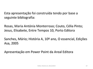 ESAG, História A, 2012/2023 37
Esta apresentação foi construída tendo por base a
seguinte bibliografia:
Rosas, Maria Antónia Monterroso; Couto, Célia Pinto;
Jesus, Elisabete, Entre Tempos 10, Porto Editora
Sanches, Mário; História A, 10º ano, O essencial, Edições
Asa, 2005
Apresentação em Power Point da Areal Editora
 