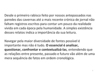 7
Desde o primeiro rabisco feito por nossos antepassados nas
paredes das cavernas até a mais recente crónica de jornal não
faltam registros escritos para contar um pouco da realidade
vivida em cada época pela humanidade. A simples existência
desses relatos indica a importância da sua leitura.
Navegar pela maior diversidade de fontes possível é
importante mas não é tudo. O essencial é analisar,
questionar, confrontar e contextualizá-las, entendendo que
as relações entre presente, passado e futuro vão além de uma
mera sequência de fatos em ordem cronológica.
 