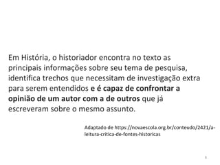 8
Em História, o historiador encontra no texto as
principais informações sobre seu tema de pesquisa,
identifica trechos que necessitam de investigação extra
para serem entendidos e é capaz de confrontar a
opinião de um autor com a de outros que já
escreveram sobre o mesmo assunto.
Adaptado de https://novaescola.org.br/conteudo/2421/a-
leitura-critica-de-fontes-historicas
 