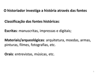 9
O historiador investiga a história através das fontes
Classificação das fontes históricas:
Escritas: manuscritas, impressas e digitais;
Materiais/arqueológicas: arquitetura, moedas, armas,
pinturas, filmes, fotografias, etc.
Orais: entrevistas, músicas, etc.
 