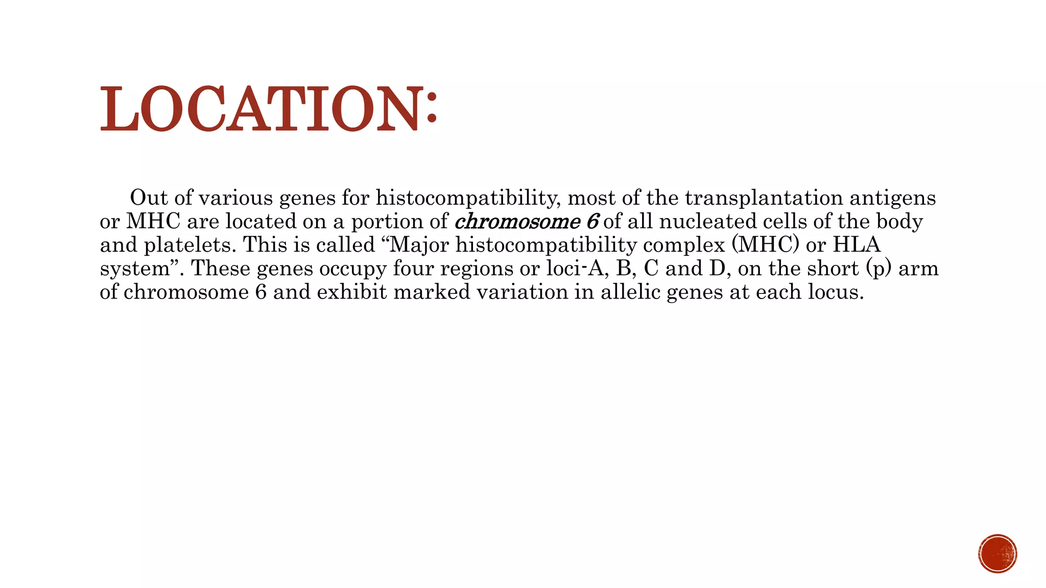LOCATION:
Out of various genes for histocompatibility, most of the transplantation antigens
or MHC are located on a portion of chromosome 6 of all nucleated cells of the body
and platelets. This is called “Major histocompatibility complex (MHC) or HLA
system”. These genes occupy four regions or loci-A, B, C and D, on the short (p) arm
of chromosome 6 and exhibit marked variation in allelic genes at each locus.
 