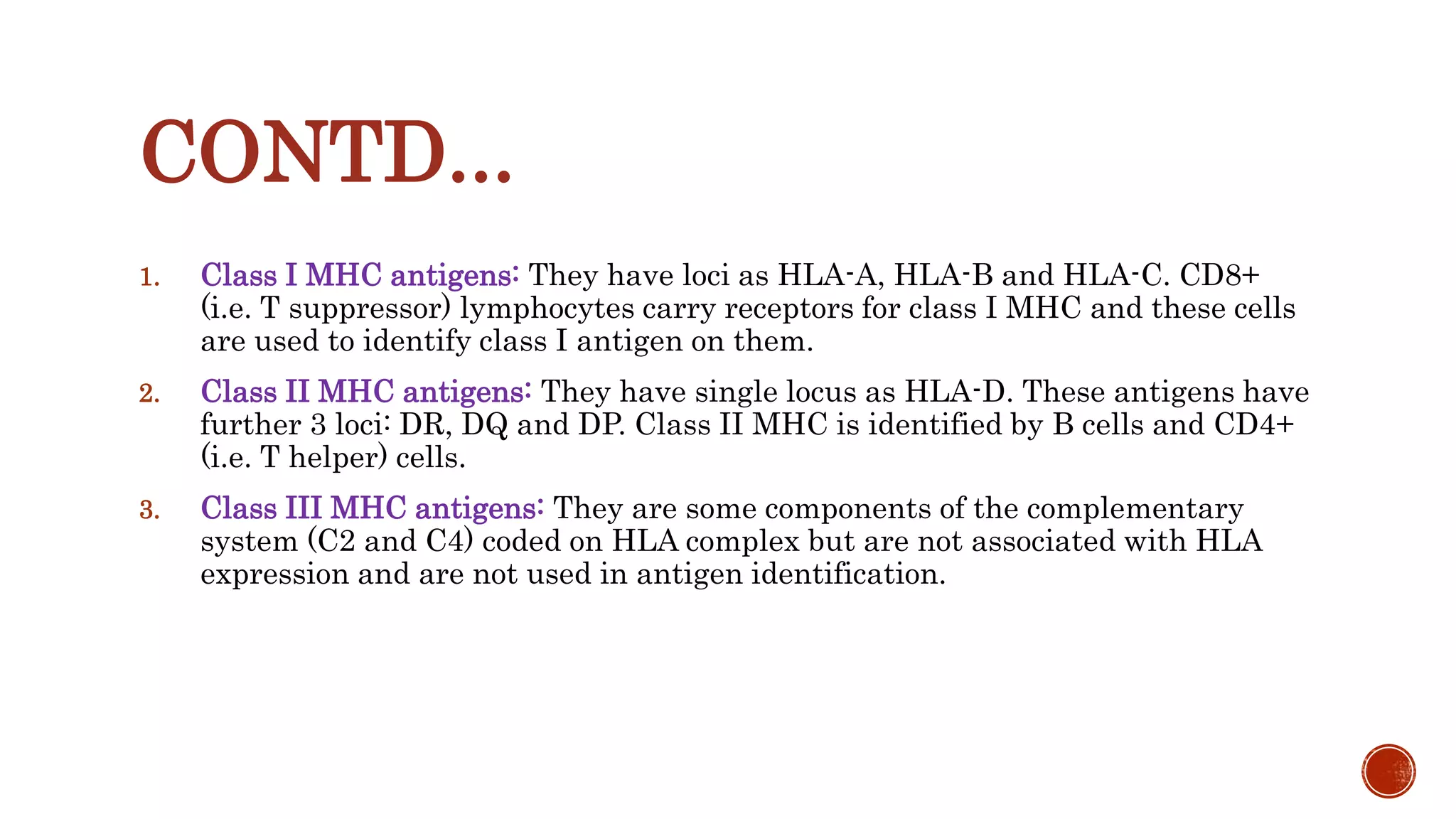 CONTD...
1. Class I MHC antigens: They have loci as HLA-A, HLA-B and HLA-C. CD8+
(i.e. T suppressor) lymphocytes carry receptors for class I MHC and these cells
are used to identify class I antigen on them.
2. Class II MHC antigens: They have single locus as HLA-D. These antigens have
further 3 loci: DR, DQ and DP. Class II MHC is identified by B cells and CD4+
(i.e. T helper) cells.
3. Class III MHC antigens: They are some components of the complementary
system (C2 and C4) coded on HLA complex but are not associated with HLA
expression and are not used in antigen identification.
 