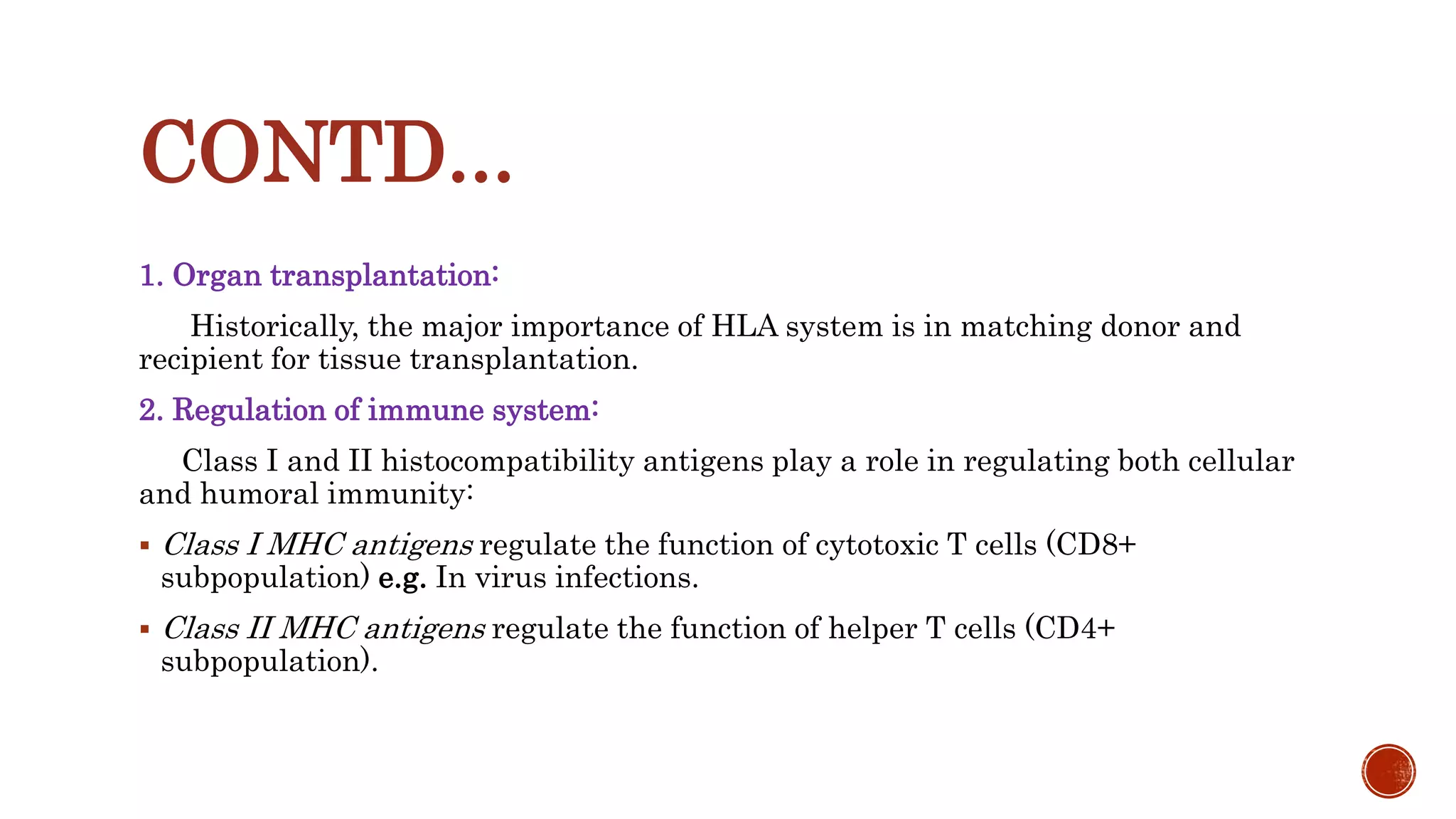 CONTD...
1. Organ transplantation:
Historically, the major importance of HLA system is in matching donor and
recipient for tissue transplantation.
2. Regulation of immune system:
Class I and II histocompatibility antigens play a role in regulating both cellular
and humoral immunity:
 Class I MHC antigens regulate the function of cytotoxic T cells (CD8+
subpopulation) e.g. In virus infections.
 Class II MHC antigens regulate the function of helper T cells (CD4+
subpopulation).
 