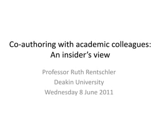 Co-authoring with academic colleagues: 
An insider’s view 
Professor Ruth Rentschler 
Deakin University 
Wednesday 8 June 2011 
 
