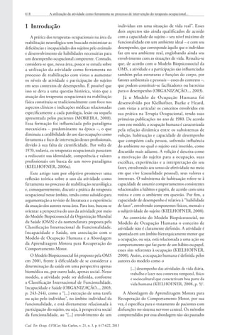 Cad. Ter. Ocup. UFSCar, São Carlos, v. 21, n. 3, p. 617-622, 2013
618 A utilização da atividade como ferramenta no processo de intervenção do terapeuta ocupacional...
1  Introdução
A prática dos terapeutas ocupacionais na área da
reabilitação neurológica tem buscado minimizar as
deficiências e incapacidades dos sujeitos pelo estímulo
e desenvolvimento de habilidades necessárias para
um desempenho ocupacional competente. Contudo,
considera-se que, nessa área, pouco se estuda sobre
a utilização da atividade como ferramenta no
processo de reabilitação com vistas a aumentar
os níveis de atividade e participação do sujeito
em seus contextos de desempenho. É possível que
isso se deva a uma questão histórica, visto que a
atuação dos terapeutas ocupacionais na reabilitação
física constituiu-se tradicionalmente com foco nos
aspectos clínicos e indicações médicas relacionadas
especificamente a cada patologia, lesão ou sequela
apresentada pelos pacientes (MOREIRA, 2008).
Essa formação foi influenciada pelo paradigma
mecanicista – predominante na época –, o que
diminuiu a credibilidade do uso das ocupações como
ferramenta e foco de intervenção desses profissionais,
devido à sua falta de cientificidade. Por volta de
1970, todavia, os terapeutas ocupacionais passaram
a rediscutir sua identidade, competência e valores
profissionais em busca de um novo paradigma
(KIELHOFNER, 2006a).
Este artigo tem por objetivo promover uma
reflexão teórica sobre o uso da atividade como
ferramenta no processo de reabilitação neurológica
e, consequentemente, discutir a prática do terapeuta
ocupacional nesse âmbito, tendo como subsídio para
argumentação a revisão de literatura e a experiência
da atuação dos autores nessa área. Para isso, buscou-se
orientar a perspectiva do uso da atividade por meio
do Modelo Biopsicossocial da Organização Mundial
da Saúde (OMS) e da nomenclatura proposta pela
Classificação Internacional de Funcionalidade,
Incapacidade e Saúde, em associação com o
Modelo de Ocupação Humana e a Abordagem
da Aprendizagem Motora para Recuperação do
Comportamento Motor.
O Modelo Biopsicossocial foi proposto pela OMS
em 2001, frente à dificuldade de se considerar a
determinação da saúde em uma perspectiva apenas
biomédica ou, por outro lado, apenas social. Nesse
modelo, a atividade pode ser definida, conforme
a Classificação Internacional de Funcionalidade,
Incapacidade e Saúde (ORGANIZAÇÃO..., 2003,
p. 243-244), como a “[...] execução de uma tarefa
ou ação pelo indivíduo”, no âmbito individual da
funcionalidade, e está diretamente relacionada à
participação do sujeito, ou seja, à perspectiva social
da funcionalidade, ao “[...] envolvimento de um
indivíduo em uma situação de vida real”. Esses
dois aspectos são ainda qualificados de acordo
com a capacidade do sujeito – seu nível máximo de
funcionalidade em um ambiente ideal – e com seu
desempenho, que corresponde àquilo que o indivíduo
faz em seu ambiente real, englobando ainda seu
envolvimento com as situações de vida. Ressalta-se
que, de acordo com o Modelo Biopsicossocial da
OMS, a atividade e a participação são influenciadas
também pelas estruturas e funções do corpo, por
fatores ambientais e pessoais – esses do contexto –,
que podem constituir-se facilitadores ou barreiras
para o desempenho (ORGANIZAÇÃO..., 2003).
Já o Modelo de Ocupação Humana foi
desenvolvido por Kielhofner, Burke e Heard,
com vistas a articular os conceitos envolvidos em
sua prática na Terapia Ocupacional, tendo suas
primeiras publicações no ano de 1980. De acordo
com esse modelo, a ocupação humana é caracterizada
pela relação dinâmica entre os subsistemas de
volição, habituação e capacidade de desempenho
que compõem cada pessoa, sofrendo influência
do ambiente no qual o sujeito está inserido, como
discutido mais adiante. A volição é descrita como
a motivação do sujeito para a ocupação, suas
escolhas, experiências e a interpretação do seu
fazer, envolvendo seu senso de efetividade no meio
em que vive (causalidade pessoal), seus valores e
interesses. O subsistema de habituação refere-se à
capacidade de assumir comportamentos consistentes
relacionados a hábitos e papéis, de acordo com uma
rotina e com o ambiente em questão. Por fim, a
capacidade de desempenho é relativa à “habilidade
de fazer”, envolvendo componentes físicos, mentais e
a subjetividade do sujeito (KIELHOFNER, 2008).
Ao contrário do Modelo Biopsicossocial, no
Modelo de Ocupação Humana o conceito de
atividade não é claramente definido. A atividade é
apontada em um âmbito hierarquicamente menor que
a ocupação, ou seja, está relacionada a uma ação ou
comportamento que faz parte de um hábito ou papel,
esses sim referentes à ocupação (KIELHOFNER,
2008). Assim, a ocupação humana é definida pelos
autores do modelo como o
[...] desempenho das atividades de vida diária,
trabalho e lazer nos contextos temporal, físico
e sociocultural que caracterizam boa parte da
vida humana (KIELHOFNER, 2008, p. 5)1
.
A Abordagem de Aprendizagem Motora para
Recuperação do Comportamento Motor, por sua
vez, é específica para o tratamento de pacientes com
disfunções no sistema nervoso central. Os métodos
compreendidos por essa abordagem não são pautados
 