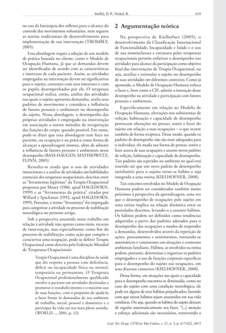 619Stoffel, D. P.; Nickel, R.
Cad. Ter. Ocup. UFSCar, São Carlos, v. 21, n. 3, p. 617-622, 2013
no uso da hierarquia dos reflexos para o alcance do
controle dos movimentos voluntários, nem seguem
as teorias tradicionais de desenvolvimento para
implementação de sua intervenção (TROMBLY,
2005).
Essa abordagem requer a adoção de um modelo
de prática baseada no cliente, como o Modelo de
Ocupação Humana, já que as demandas devem
ser identificadas de acordo com as características
e interesses de cada paciente. Assim, as atividades
empregadas na intervenção devem ser significativas
para o sujeito, coerentes com seus interesses e com
os papéis desempenhados por ele. O terapeuta
ocupacional realiza, então, análise das atividades
nas quais o sujeito apresenta demandas, avalia seus
padrões de movimento e considera a influência
de fatores pessoais e ambientais no desempenho
do sujeito. Nessa abordagem, o desempenho das
próprias atividades é empregado na intervenção
em associação a outros métodos de recuperação
das funções do corpo, quando possível. Em suma,
pode-se dizer que essa abordagem tem foco no
paciente, na ocupação e na prática como forma de
alcançar a aprendizagem motora, além de admitir
a influência de fatores pessoais e ambientais nesse
desempenho (BASS-HAUGEN; MATHIOWETZ;
FLINN, 2005).
Ressalta-se ainda que o uso de atividades
intencionais e a análise de atividades são habilidades
essenciais dos terapeutas ocupacionais, descritas entre
as “ferramentas legítimas” da Terapia Ocupacional
propostas por Mosey (1986, apud HAGEDORN,
1999) e as “ferramentas da prática” citadas por
Willard e Spackman (1992, apud HAGEDORN,
1999). Portanto, o termo “ferramenta” foi empregado
para categorizar a atividade no processo de reabilitação
neurológica no presente artigo.
Sob a perspectiva assumida nesse trabalho em
relação à atividade não apenas como meio, recurso
de intervenção, mas especialmente como fim do
processo de reabilitação, como ação que compõe e
caracteriza uma ocupação, pode-se definir Terapia
Ocupacional como descrita pela Federação Mundial
de Terapeutas Ocupacionais:
Terapia Ocupacional é uma disciplina da saúde
que diz respeito a pessoas com deficiência,
déficit ou incapacidade física ou mental,
temporária ou permanente. O Terapeuta
Ocupacional profissionalmente qualificado
envolve o paciente em atividades destinadas a
promover o restabelecimento e o máximo uso
de suas funções, com o propósito de ajudá-lo
a fazer frente às demandas de seu ambiente
de trabalho, social, pessoal e doméstico e a
participar da vida em seu mais pleno sentido.
(WORLD…, 2001, p. 12).
2  Argumentação teórica
Na perspectiva de Kielhofner (2005), o
desenvolvimento da Classificação Internacional
de Funcionalidade, Incapacidade e Saúde e o uso
de sua nomenclatura e estrutura pelos terapeutas
ocupacionais permite enfatizar o desempenho nas
atividades para alcance da participação como objetivo
final das intervenções de Terapia Ocupacional, ou
seja, auxiliar e estimular o sujeito no desempenho
de suas atividades em diferentes contextos. Como já
apontado, o Modelo de Ocupação Humana enfoca
o fazer e, bem como a CIF, admite a interação desse
desempenho na atividade e participação com fatores
pessoais e ambientais.
Especificamente em relação ao Modelo de
Ocupação Humana, alterações nos subsistemas de
volição, habituação e capacidade de desempenho
provocam alterações no pensar, sentir e fazer do
sujeito em relação a suas ocupações – o que ocorre
também de forma recíproca. Desse modo, quando os
padrões de desempenho não são mais adequados para
o indivíduo, ele muda sua forma de pensar, sentir e
fazer acerca de suas ocupações e assume novos padrões
de volição, habituação e capacidade de desempenho.
Tais padrões são repetidos no ambiente no qual está
inserido até que um novo padrão de desempenho
satisfatório para o sujeito torne-se hábito e seja
integrado a uma rotina (KIELHOFNER, 2008).
Tais conceitos envolvidos no Modelo de Ocupação
Humana podem ser considerados também muito
próximos à perspectiva da aprendizagem, uma vez
que o desempenho de ocupações pelo sujeito em
uma rotina implica na relação dinâmica entre os
postulados descritos, levando-o a assumir hábitos.
Os hábitos podem ser definidos como tendências
adquiridas a partir dos padrões adotados para o
desempenho das ocupações e modos de responder
a demandas, desenvolvidos através da repetição de
ações, pensamentos e sentimentos, tornando-se
automáticos e consistentes em situações e contextos
ambientais familiares. Hábitos, se envolvidos na rotina
podem, portanto, determinar e organizar os padrões
empregados e o uso de funções corporais específicas
para o desempenho do sujeito nas ocupações, em
seus diversos contextos (KIELHOFNER, 2008).
Dessa forma, em situações nas quais a capacidade
para o desempenho encontra-se diminuída, como no
caso do sujeito com uma condição neurológica, ele
pode ter alguns de seus hábitos prejudicados, fazendo
com que novos hábitos sejam assumidos em sua vida
cotidiana. Ou seja, quando os hábitos do sujeito deixam
de regular automaticamente seu fazer, “[...] atenção
e esforço adicionais são necessários, removendo a
 