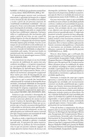 Cad. Ter. Ocup. UFSCar, São Carlos, v. 21, n. 3, p. 617-622, 2013
620 A utilização da atividade como ferramenta no processo de intervenção do terapeuta ocupacional...
facilidade e a eficiência que geralmente acompanham
as rotinas diárias” (KIELHOFNER, 2008, p. 58)2
.
A aprendizagem motora está justamente
relacionada à capacidade do homem de se adaptar
a novas situações de vida e de modificar seu ambiente
e ocorre a partir de um processo constante de
“estabilidade-instabilidade-estabilidade”. Sob essa
perspectiva, frente a novas demandas de habilidades
para o desempenho de atividades, o sujeito passa por
um processo adaptativo que pode ser compreendido
em duas fases: estabilização e adaptação. A primeira
refere-se à padronização dos movimentos pelo
sujeito a partir de seus erros, ou seja, a partir de
feedback negativo. Já a fase de adaptação é relativa à
flexibilização e à adequação dos movimentos àquelas
demandas impostas pelas atividades. Essa fase ocorre
sempre em um nível inferior ao da estabilização, ou
seja, a modificação do comportamento motor só é
possível se baseada em habilidades já adquiridas e
controladas pelo sujeito. Tal processo resulta na
automatização dos movimentos, característica ao
final do processo de aprendizagem motora (TANI,
2000; BARROS, 2006).
Particularmente em relação ao uso da atividade
no processo de reabilitação do sujeito com uma
condição neurológica, o terapeuta ocupacional,
em sua especificidade, pode atuar sob o escopo
da Abordagem de Aprendizagem Motora para
Recuperação do Comportamento Motor, com o
objetivo de maximizar o desempenho ocupacional
desse sujeito por meio do desempenho de suas
próprias atividades cotidianas (TROMBLY, 2005).
Acredita-se que o controle dos movimentos
voluntáriospode ser retomado no desempenho dessas
atividades, estimulando habilidades de desempenho
e admitindo alterações ambientais para, no caso da
intervenção do terapeuta ocupacional, retomar o
máximo desempenho ocupacional do sujeito após a
lesão cerebral (TROMBLY, 2005; WOODSON, 2005).
Enfatiza-se que estimular o desempenho de
atividades pelo paciente é importante também para
manter os processos plásticos do sistema nervoso
central. A prática da Aprendizagem Motora para
Recuperação do Comportamento Motor, por sua vez,
permite que as funções neuromusculoesqueléticas
e relacionadas ao movimento sejam aperfeiçoadas,
sendo que a natureza do treinamento, ou seja, sua
aplicação prática no cotidiano do sujeito é essencial
para que a função motora seja estimulada de modo
mais eficaz (UMPHRED et al., 2009).
Ressalta-se ainda a importância da intensidade
do treinamento, devendo-se salientar o resultado
esperado nele. A expectativa do sujeito mostra-se
fundamental na melhora da funcionalidade,
uma vez que um paciente realmente engajado na
terapia apresenta maiores chances de alcançar um
desempenho satisfatório. Aponta-se também a
importância de proporcionar feedback ao paciente,
para que ele observe os resultados do treino em seu
comportamento motor (GAUTHIER et al., 2008).
Para essas intervenções, sugere-se que as atividades
envolvidas no treino tenham sua dificuldade graduada
conforme a melhora na funcionalidade do paciente,
constituindo um desafio com possibilidades de
sucesso. Tais atividades devem estar voltadas
a um objetivo com execução repetida, já que a
prática levará ao aprendizado motor. É importante
promover estímulos sensoriais de força adequada,
para que seja possível provocar movimentos de
padrão normal e evitar movimentos anormais, em
atividades significativas e adequadas aos interesses
do paciente. Deve-se buscar também a aplicação das
funções neuromusculoesqueléticas e relacionadas
ao movimento em atividades realizadas nos
diferentes contextos de desempenho do paciente
(UMPHRED et al., 2009).
Nota-se, dessa forma, que a utilização dos
modelos baseados na Classificação Internacional de
Funcionalidade, Incapacidade e Saúde, o Modelo de
Ocupação Humana e a Abordagem de Aprendizagem
Motora para Recuperação do Comportamento
Motor permitem pensar na reabilitação do sujeito
com condição neurológica com práticas voltadas à
atividade e à participação desse sujeito, envolvendo a
recuperação de suas funções neuromusculoesqueléticas
e relacionadas ao movimento e a aplicação dessas em
atividades significativas.
Entretanto, as funções do corpo que o sujeito
apresenta e controla devem ser estimuladas e
empregadas nas atividades sem necessariamente
constituir um desafio, possibilitando que o sujeito
adeque suas funções neuromusculoesqueléticas e
relacionadas ao movimento, o uso da mão e do braço
e o uso fino da mão nas atividades, permitindo sua
habituação, inclusão e prática na rotina diária. Ou
seja, a repetição das funções do corpo controladas pelo
sujeito na atividade leva a padrões de desempenho
organizados, os quais podem constituir hábitos
e são incluídos na rotina do sujeito, estimulando
a aprendizagem motora e favorecendo a melhora
permanente em sua funcionalidade.
A fim de facilitar a compreensão da relação
proposta entre os conceitos do Modelo de Ocupação
Humana, da Abordagem de Aprendizagem Motora
para Recuperação do Comportamento Motor e
a nomenclatura fornecida pela Classificação
Internacional de Funcionalidade, optou-se pela
apresentação em Quadro 1. Para a confecção dela,
tomou-se como base a comparação já feita por Kramer,
Bowyer e Kielhofner (2008) entre conceitos do Modelo
de Ocupação Humana e da Classificação Internacional
de Funcionalidade, Incapacidade e Saúde.
 