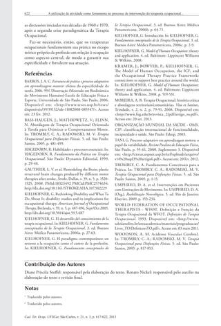 Cad. Ter. Ocup. UFSCar, São Carlos, v. 21, n. 3, p. 617-622, 2013
622 A utilização da atividade como ferramenta no processo de intervenção do terapeuta ocupacional...
as discussões iniciadas nas décadas de 1960 e 1970,
após a segunda crise paradigmática da Terapia
Ocupacional.
Faz-se necessário, então, que os terapeutas
ocupacionais fundamentem sua prática no escopo
teórico próprio da profissão em relação à ocupação
como aspecto central, de modo a garantir sua
especificidade e fortalecer sua atuação.
Referências
BARROS, J. A. C. Estrutura de prática e processo adaptativo
em aprendizagem motora: efeitos da especificidade da
tarefa. 2006. 99 f. Dissertação (Mestrado em Biodinâmica
do Movimento Humano)-Escola de Educação Física e
Esporte, Universidade de São Paulo, São Paulo, 2006.
Disponível em: <http://www.teses.usp.br/teses/
disponiveis/39/39132/tde-11082008-085547/>. Acesso
em: 23 fev. 2012.
BASS-HAUGEN, J.; MATHIOWETZ, V.; FLINN,
N. Abordagem de Terapia Ocupacional Orientada
à Tarefa para Otimizar o Comportamento Motor.
In: TROMBLY, C. A.; RADOMSKI, M. V. Terapia
Ocupacional para Disfunções Físicas. 5. ed. São Paulo:
Santos, 2005. p. 481-499.
HAGEDORN, R. Habilidades e processos essenciais. In:
HAGEDORN, R. Fundamentos da Prática em Terapia
Ocupacional. São Paulo: Dynamis Editorial, 1999.
p. 29-48.
GAUTHIER, L. V. et al. Remodeling the Brain: plastic
structural brain changes produced by different motor
therapies after stroke. Stroke, Dallas, v. 39, n. 5, p. 1520-
1525, 2008. PMid:18323492 PMCid:PMC2574634.
http://dx.doi.org/10.1161/STROKEAHA.107.502229
KIELHOFNER, G. Rethinking Disability and What To
Do About It: disability studies and its implications for
occupational therapy. American Journal of Occupational
Therapy, Bethesda, v. 59, n. 5, p. 487-496, Sept/Oct 2005.
http://dx.doi.org/10.5014/ajot.59.5.487
KIELHOFNER, G. El desarrollo del conocimiento de la
terapia ocupacional. In: KIELHOFNER, G. Fundamentos
conceptuales de la Terapia Ocupacional. 3. ed. Buenos
Aires: Médica Panamericana, 2006a. p. 27-63.
KIELHOFNER, G. El paradigma contemporáneo: un
retorno a la ocupación como el centro de la profesión.
In: KIELHOFNER, G. Fundamentos conceptuales de
la Terapia Ocupacional. 3. ed. Buenos Aires: Médica
Panamericana, 2006b. p. 64-71.
KIELHOFNER, G. Introducción. In: KIELHOFNER, G.
Fundamentos conceptuales de la Terapia Ocupacional. 3. ed.
Buenos Aires: Médica Panamericana, 2006c. p. 2-9.
KIELHOFNER, G. Model of Human Occupation: theory
and application. 4. ed. Baltimore: Lippincott Williams
& Wilkins, 2008.
KRAMER, J.; BOWYER, P.; KIELHOFNER, G.
The Model of Human Occupation, the ICF, and
the Occupational Therapy Practice Framework:
connections to support best practice around the world.
In: KIELHOFNER, G. Model of Human Occupation:
theory and application. 4. ed. Baltimore: Lippincott
Williams & Wilkins, 2008. p. 519-531.
MOREIRA, A. B. Terapia Ocupacional: história crítica
e abordagens territoriais/comunitárias. Vita et Sanitas,
Trindade, v. 2, n. 2, p. 79-91, 2008. Disponível em:
<http://www.fug.edu.br/revista_2/pdf/artigo_to.pdf>.
Acesso em: 20 set. 2013.
ORGANIZAÇÃO MUNDIAL DA SAÚDE - OMS.
CIF: classificação internacional de funcionalidade,
incapacidade e saúde. São Paulo: Edusp, 2003.
TANI, G. Processo adaptativo em aprendizagem motora: o
papel da variabilidade. Revista Paulista de Educação Física,
São Paulo, p. 55-61, 2000. Suplemento 3. Disponível
em: <http://citrus.uspnet.usp.br/eef/uploads/arquivo/
v14%20supl3%20artigo6.pdf>. Acesso em: 20 fev. 2012.
TROMBLY, C. A. Fundamentos Conceituais para a
Prática. In: TROMBLY, C. A.; RADOMSKI, M. V.
Terapia Ocupacional para Disfunções Físicas. 5. ed. São
Paulo: Santos, 2005. p. 1-15.
UMPHRED, D. A. et al. Intervenções em Pacientes
com Limitações do Movimento. In: UMPHRED, D. A.
(Org.). Reabilitação Neurológica. 5. ed. Rio de Janeiro:
Elsevier, 2009. p. 153-234.
WORLD FEDERATION OF OCCUPATIONAL
THERAPISTS - WFOT. Definição e Função da
Terapia Ocupacional da WFOT. Definições de Terapia
Ocupacional. 1993. Disponível em: <http://www.
salesianolins.br/areaacademica/materiais/posgraduacao/
Livro_TO/DefinicoesTO.pdf>. Acesso em: 03 maio 2011.
WOODSON, A. M. Acidente Vascular Cerebral.
In: TROMBLY, C. A.; RADOMSKI, M. V. Terapia
Ocupacional para Disfunções Físicas. 5. ed. São Paulo:
Santos, 2005. p. 817-853.
Contribuição dos Autores
Diane Priscila Stoffel: responsável pela elaboração do texto. Renato Nickel: responsável pelo auxílio na
elaboração do texto e revisão final.
Notas
1	
Traduzido pelos autores.
2	
Traduzido pelos autores.
 