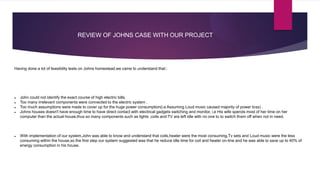 REVIEW OF JOHNS CASE WITH OUR PROJECT
Having done a lot of feasibility tests on Johns homestead,we came to understand that::
 John could not identify the exact course of high electric bills.
 Too many irrelevant components were connected to the electric system .
 Too much assumptions were made to cover up for the huge power consumption(i.e Assuming Loud music caused majority of power loss) .
 Johns houses doesn't have enough time to have direct contact with electrical gadgets switching and monitor, i.e His wife spends most of her time on her
computer than the actual house,thus so many components such as lights ,coils and TV are left idle with no one to to switch them off when not in need.
 With implementation of our system,John was able to know and understand that coils,heater were the most consuming,Tv sets and Loud music were the less
consuming within the house,so the first step our system suggested was that he reduce idle time for coil and heater on-line and he was able to save up to 40% of
energy consumption in his house.
 