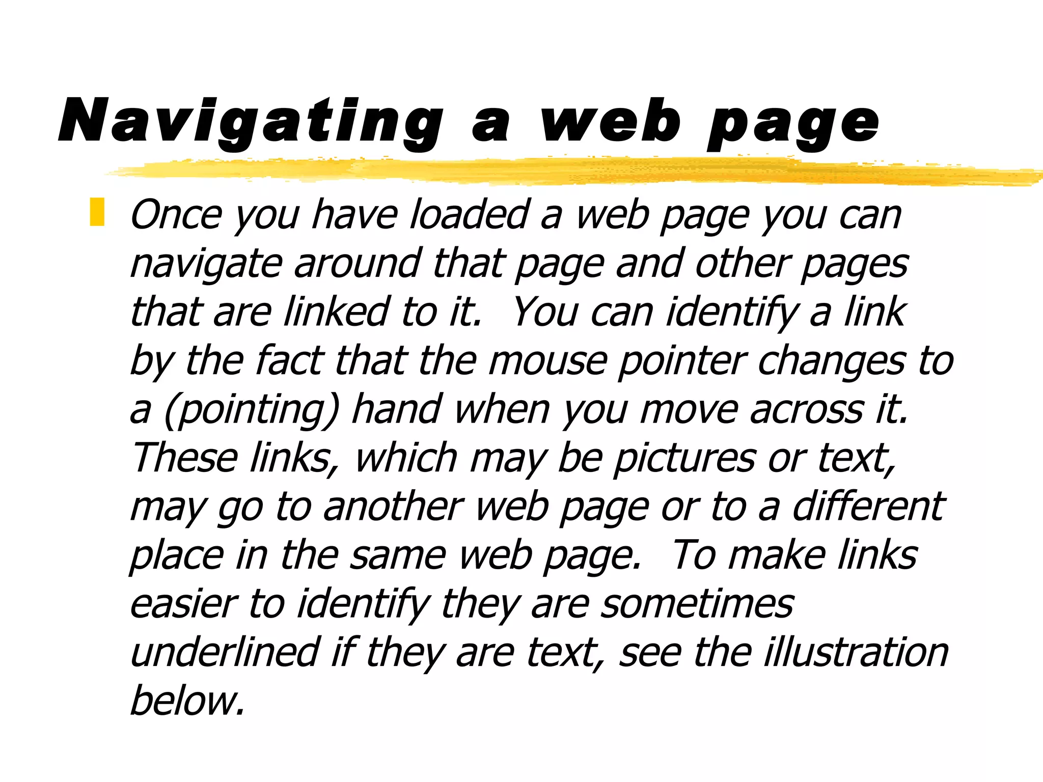 Navigating a web page Once you have loaded a web page you can navigate around that page and other pages that are linked to it.  You can identify a link by the fact that the mouse pointer changes to a (pointing) hand when you move across it. These links, which may be pictures or text, may go to another web page or to a different place in the same web page.  To make links easier to identify they are sometimes underlined if they are text, see the illustration below. 