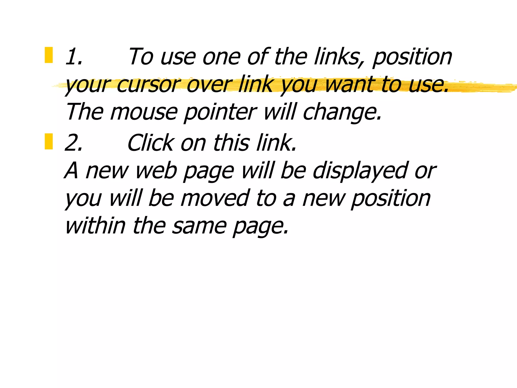 1.      To use one of the links, position your cursor over link you want to use.  The mouse pointer will change.  2.      Click on this link. A new web page will be displayed or you will be moved to a new position within the same page. 