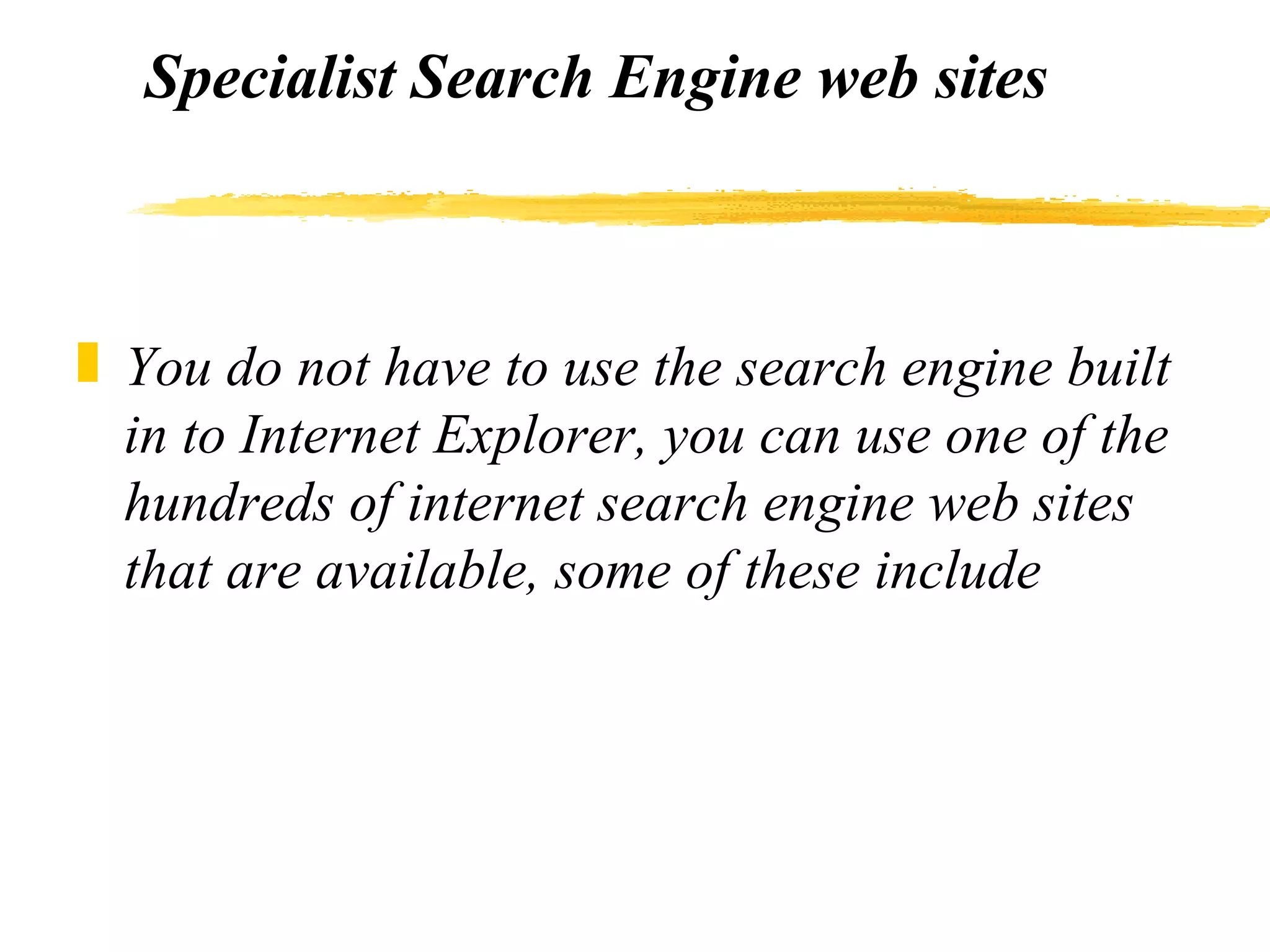 Specialist Search Engine web sites You do not have to use the search engine built in to Internet Explorer, you can use one of the hundreds of internet search engine web sites that are available, some of these include 