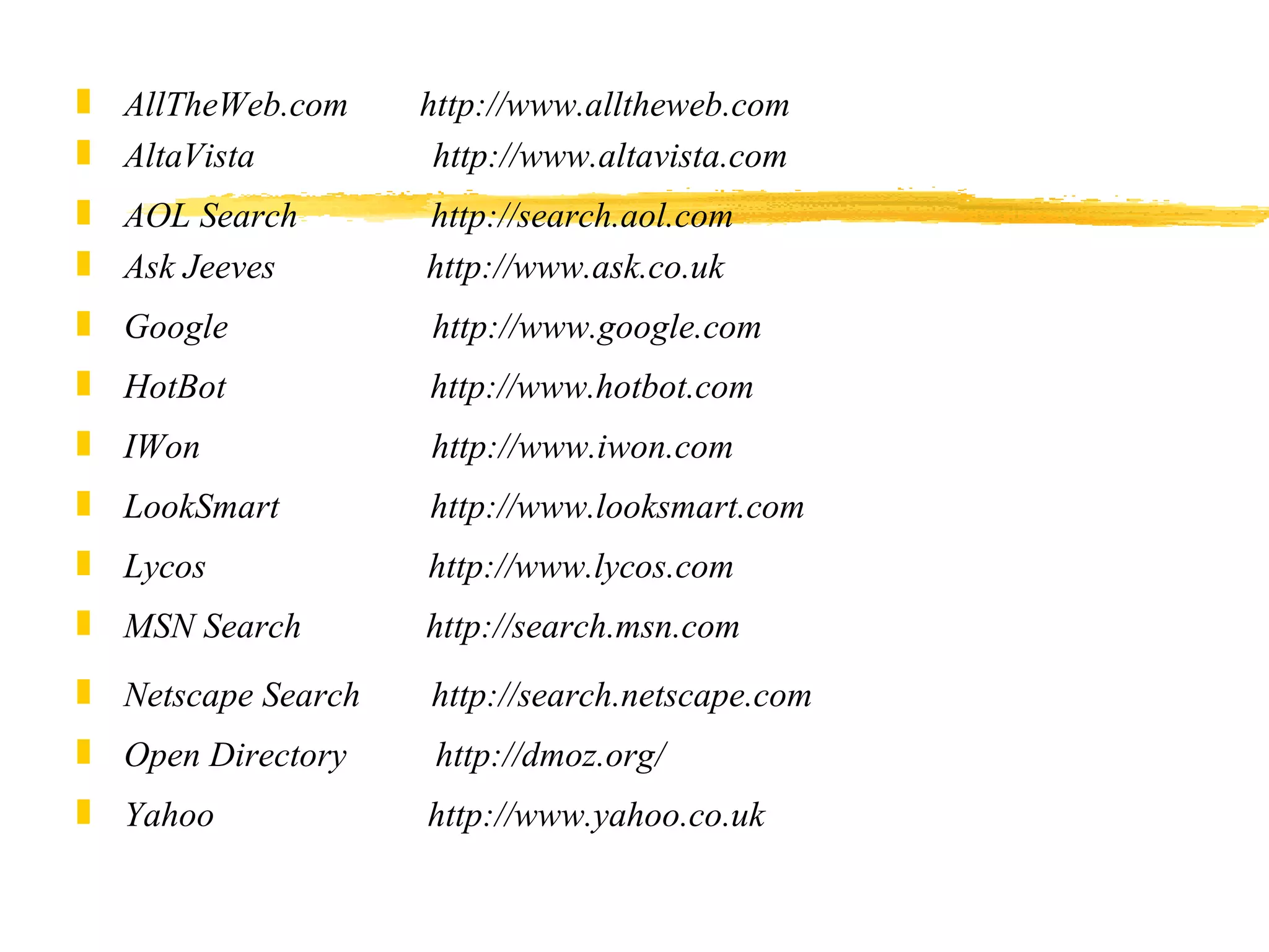 AllTheWeb.com        http://www.alltheweb.com  AltaVista                    http://www.altavista.com AOL Search               http://search.aol.com  Ask Jeeves                 http://www.ask.co.uk Google                        http://www.google.com HotBot                       http://www.hotbot.com IWon                          http://www.iwon.com LookSmart                 http://www.looksmart.com Lycos                         http://www.lycos.com MSN Search              http://search.msn.com Netscape Search        http://search.netscape.com Open Directory           http://dmoz.org/ Yahoo                        http://www.yahoo.co.uk 