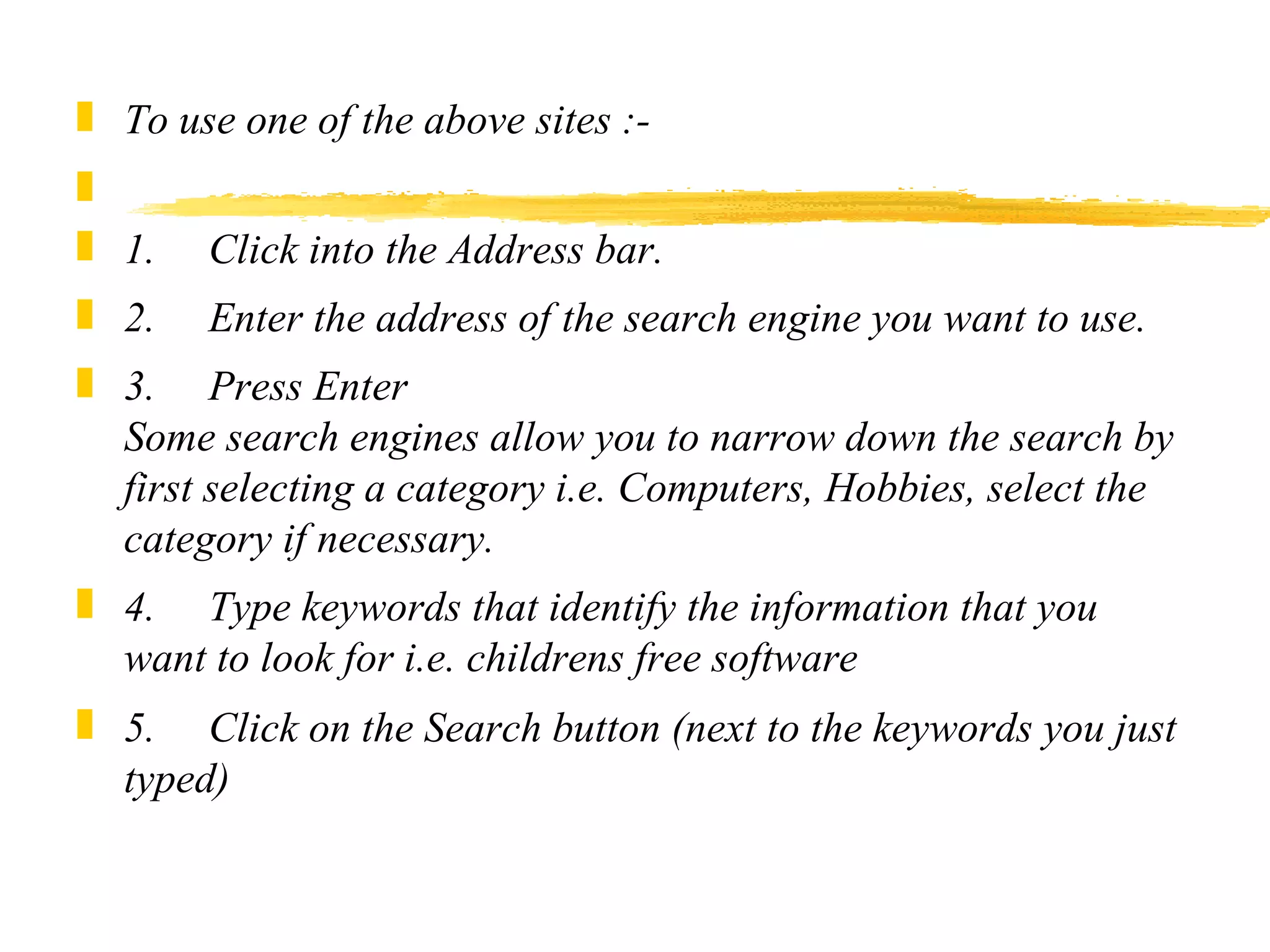 To use one of the above sites :-    1.     Click into the Address bar. 2.     Enter the address of the search engine you want to use. 3.     Press Enter Some search engines allow you to narrow down the search by first selecting a category i.e. Computers, Hobbies, select the category if necessary. 4.     Type keywords that identify the information that you want to look for i.e. childrens free software 5.     Click on the Search button (next to the keywords you just typed) 