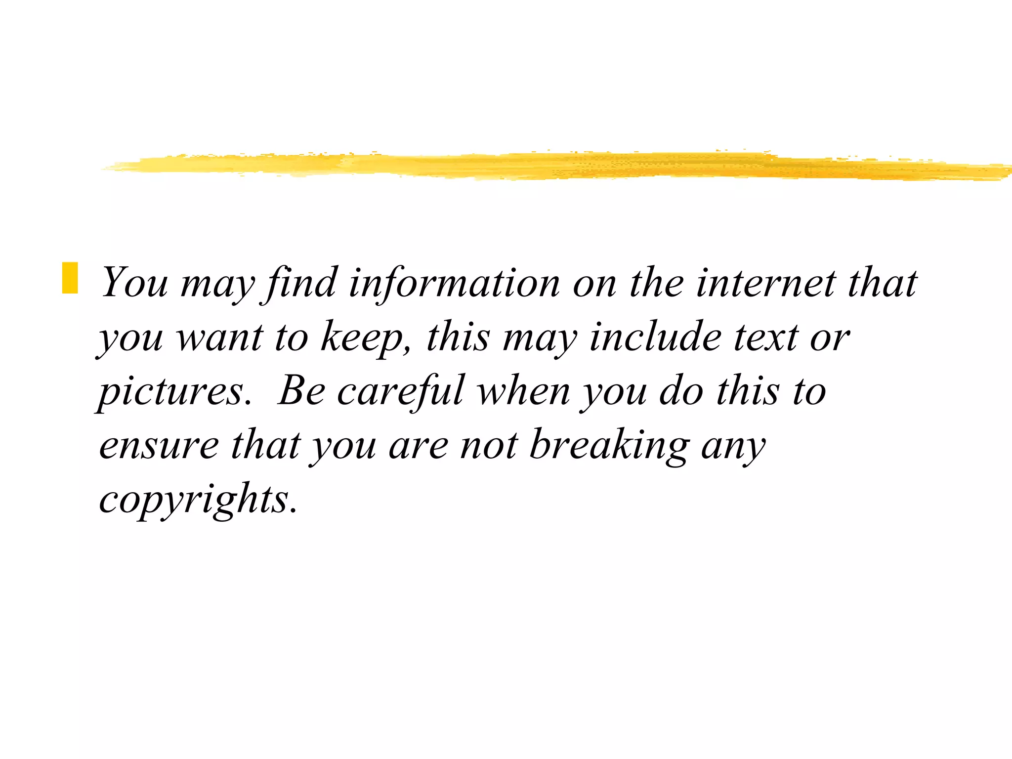 You may find information on the internet that you want to keep, this may include text or pictures.  Be careful when you do this to ensure that you are not breaking any copyrights. 