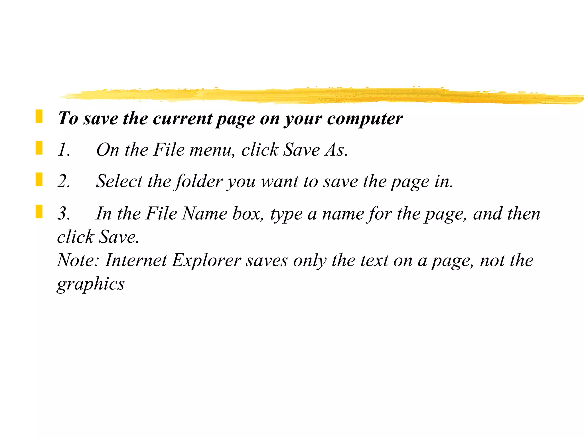 To save the current page on your computer 1.     On the File menu, click Save As. 2.     Select the folder you want to save the page in. 3.     In the File Name box, type a name for the page, and then click Save. Note: Internet Explorer saves only the text on a page, not the graphics 