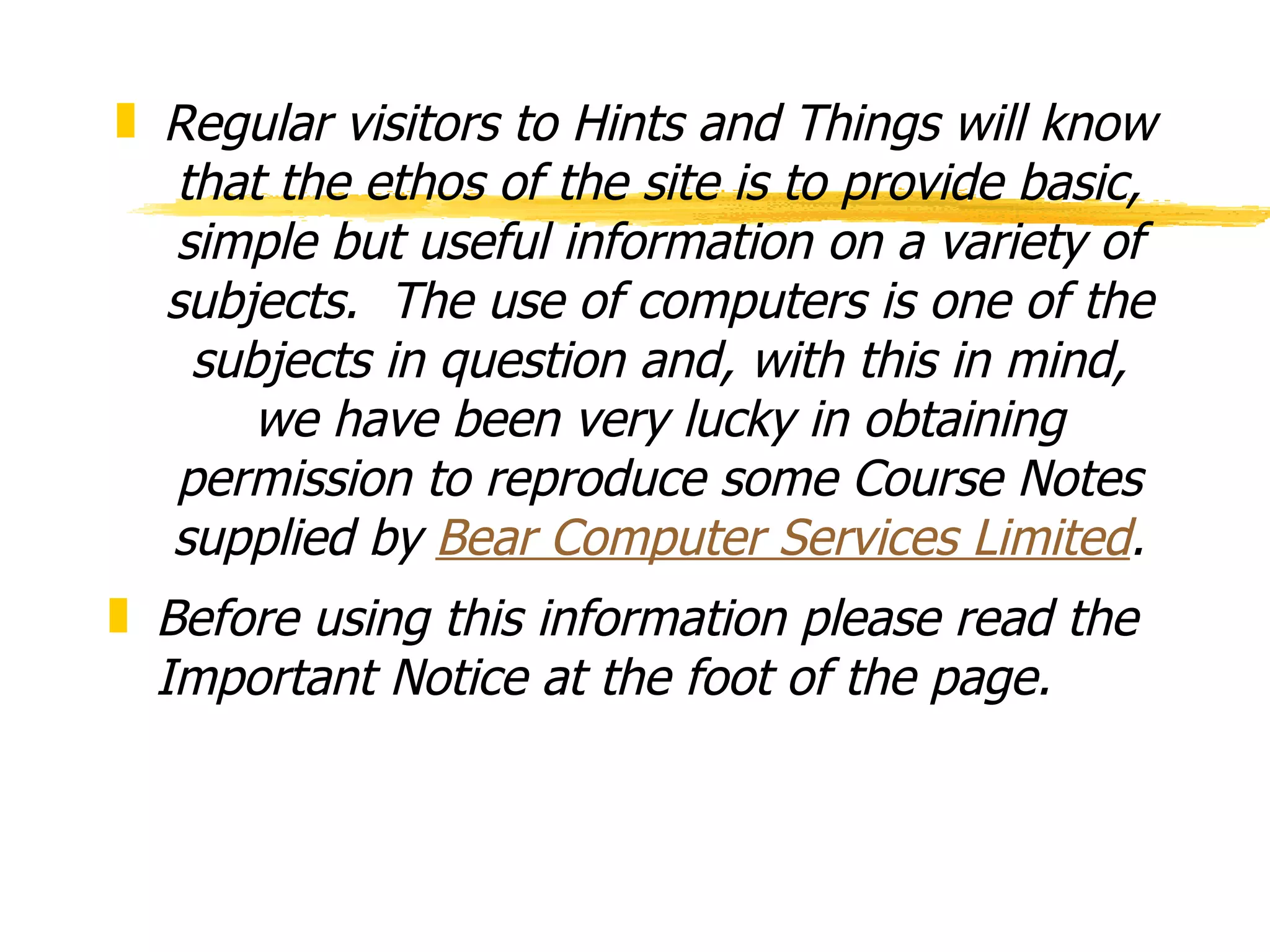 Regular visitors to Hints and Things will know that the ethos of the site is to provide basic, simple but useful information on a variety of subjects.  The use of computers is one of the subjects in question and, with this in mind, we have been very lucky in obtaining permission to reproduce some Course Notes supplied by  Bear Computer Services Limited . Before using this information please read the Important Notice at the foot of the page. 