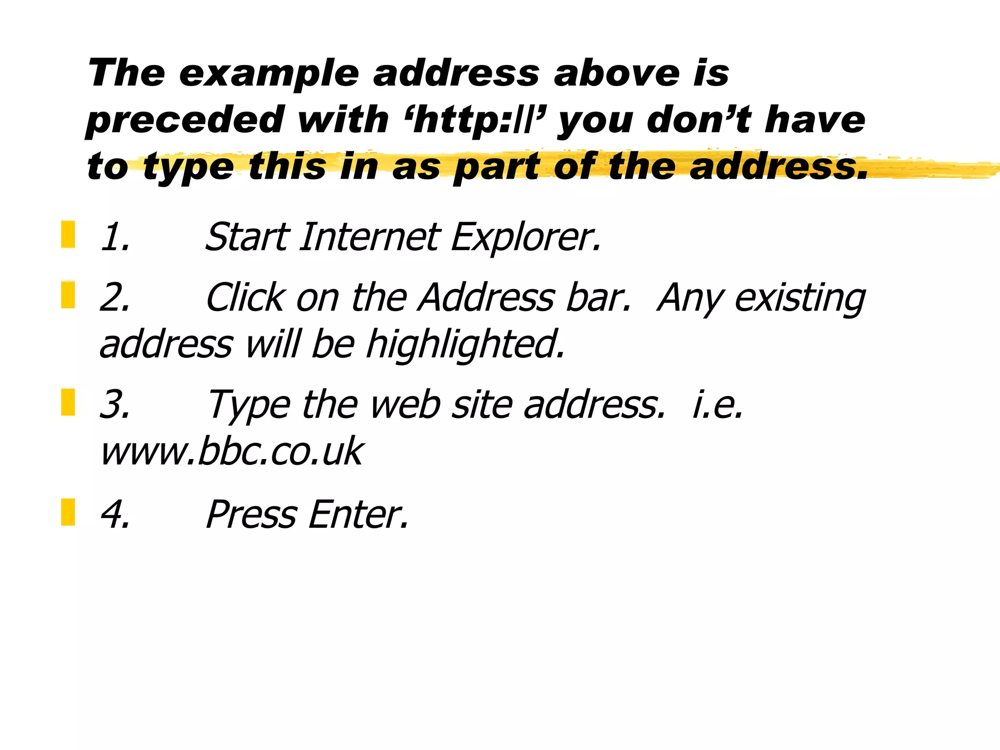 The example address above is preceded with ‘http://’ you don’t have to type this in as part of the address. 1.      Start Internet Explorer. 2.      Click on the Address bar.  Any existing address will be highlighted. 3.      Type the web site address.  i.e. www.bbc.co.uk 4.      Press Enter. 