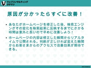 原因が分かったらすぐに改善！
●   あなたがホームページを修正した後、検索エンジ
    ンがその変化を検索結果に反映するまでにかかる
    時間は意外と長いので早めに改善しよう！
●   ホームページの内容は修正した瞬間からリアルタ
    イムで公開される。判断が正しければ変えた瞬間
    からお客さまからのアクセスで改善効果が期待で
    きる。



                         www.tatematsu.jp
 