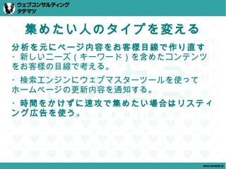 集めたい人のタイプを変える
分析を元にページ内容をお客様目線で作り直す
・新しいニーズ（キーワード）を含めたコンテンツ
をお客様の目線で考える。
・検索エンジンにウェブマスターツールを使って
ホームページの更新内容を通知する。
・時間をかけずに速攻で集めたい場合はリスティ
ング広告を使う。




                         www.tatematsu.jp
 