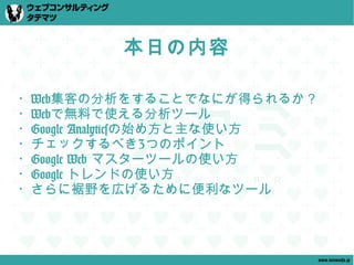 本日の内容

・Web集客の分析をすることでなにが得られるか？
・Webで無料で使える分析ツール
・Google Analyticsの始め方と主な使い方
・チェックするべき3つのポイント
・Google Web マスターツールの使い方
・Google トレンドの使い方
・さらに裾野を広げるために便利なツール




                              www.tatematsu.jp
 