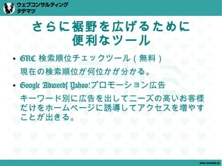 さらに裾野を広げるために
         便利なツール
●   GRC 検索順位チェックツール（無料）
    現在の検索順位が何位かが分かる。
●   Google Adwords Yahoo!プロモーション広告
    キーワード別に広告を出してニーズの高いお客様
    だけをホームページに誘導してアクセスを増やす
    ことが出きる。




                                     www.tatematsu.jp
 