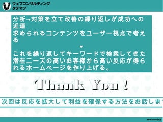 分析→対策を立て改善の繰り返しが成功への
 近道
 求められるコンテンツをユーザー視点で考え
 る
           ▼
 これを繰り返してキーワードで検索してきた
 潜在ニーズの高いお客様から高い反応が得ら
 れるホームページを作り上げる。


    Thank You !
次回は反応を拡大して利益を確保する方法をお話します

                        www.tatematsu.jp
 