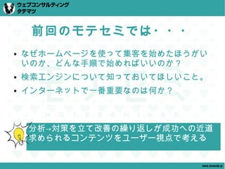 前回のモテセミでは・・・
●   なぜホームページを使って集客を始めたほうがい
    いのか、どんな手順で始めればいいのか？
●   検索エンジンについて知っておいてほしいこと。
●   インターネットで一番重要なのは何か？



    分析→対策を立て改善の繰り返しが成功への近道
    求められるコンテンツをユーザー視点で考える


                         www.tatematsu.jp
 