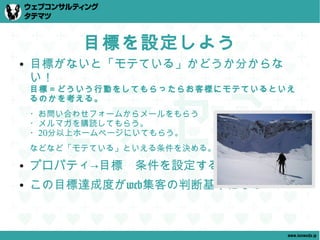 目標を設定しよう
●   目標がないと「モテている」かどうか分からな
    い！
    目標＝どういう行動をしてもらったらお客様にモテているといえ
    るのかを考える。
    ・お問い合わせフォームからメールをもらう
    ・メルマガを購読してもらう。
    ・20分以上ホームページにいてもらう。
    などなど「モテている」といえる条件を決める。
●   プロパティ→目標　条件を設定する
●   この目標達成度がweb集客の判断基準になる


                                www.tatematsu.jp
 