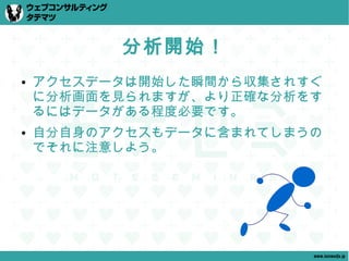分析開始！
●   アクセスデータは開始した瞬間から収集されすぐ
    に分析画面を見られますが、より正確な分析をす
    るにはデータがある程度必要です。
●   自分自身のアクセスもデータに含まれてしまうの
    でそれに注意しよう。




                         www.tatematsu.jp
 