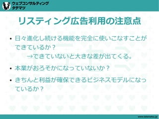 リスティング広告利用の注意点
●   日々進化し続ける機能を完全に使いこなすことが
    できているか？
    　　→できていないと大きな差が出てくる。
●   本業がおろそかになっていないか？
●   きちんと利益が確保できるビジネスモデルになっ
    ているか？



                        www.tatematsu.jp
 