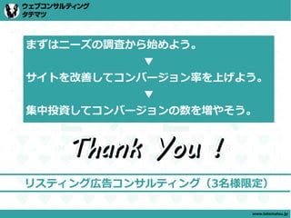 まずはニーズの調査から始めよう。
           ▼
サイトを改善してコンバージョン率を上げよう。
           ▼
集中投資してコンバージョンの数を増やそう。


   Thank You !
リスティング広告コンサルティング（3名様限定）

                     www.tatematsu.jp
 