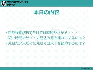 本日の内容


・自然検索(SEO)だけでは時間がかかる・・・！
・短い時間でサイトに見込み客を連れてくるには？
・見せたい人だけに見せてコストを節約するには？




                      www.tatematsu.jp
 