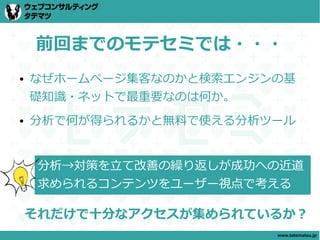 前回までのモテセミでは・・・
●   なぜホームページ集客なのかと検索エンジンの基
    礎知識・ネットで最重要なのは何か。
●   分析で何が得られるかと無料で使える分析ツール


     分析→対策を立て改善の繰り返しが成功への近道
     求められるコンテンツをユーザー視点で考える

    それだけで十分なアクセスが集められているか？
                        www.tatematsu.jp
 