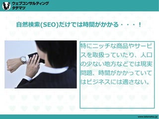 自然検索(SEO)だけでは時間がかかる・・・！


           特にニッチな商品やサービ
           スを取扱っていたり、人口
           の少ない地方などでは現実
           問題、時間がかかっていて
           はビジネスには適さない。




                      www.tatematsu.jp
 