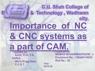 C.U. Shah College of
Engineering & Technology , Wadhwan
city.
Importance of NC
& CNC systems as
a part of CAM.Prepared by:
MEMAN MAHAMMADRAFIK J.
Enrolment No.: 120440119032
Roll No.: 39
Guided by:
Asstt. Prof. Y.A.
DARJI.
Mech.Engg.Dept.
C.C.E.T. Year:
2015-16
 